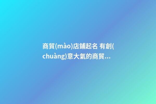 商貿(mào)店鋪起名 有創(chuàng)意大氣的商貿(mào)店名-第1張-店鋪起名-玄機派
